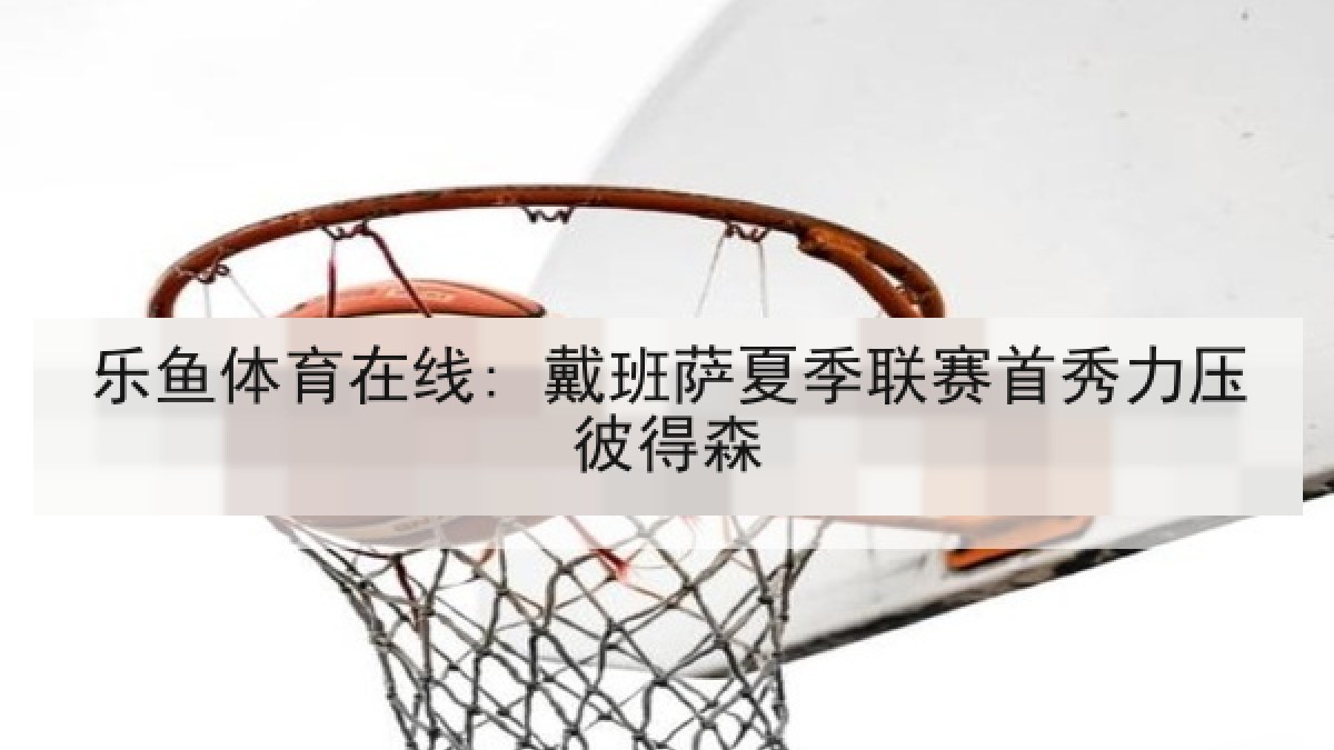 乐鱼体育在线: 戴班萨夏季联赛首秀力压彼得森 乐鱼体育在线: 戴班萨夏季联赛首秀力压彼得森