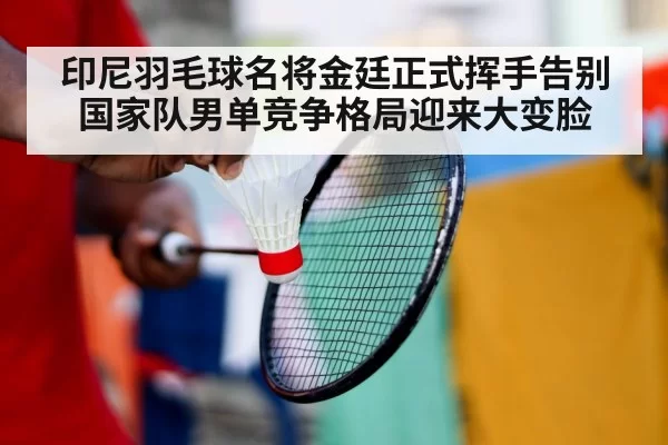 印尼羽毛球名将金廷正式挥手告别国家队男单竞争格局迎来大变脸