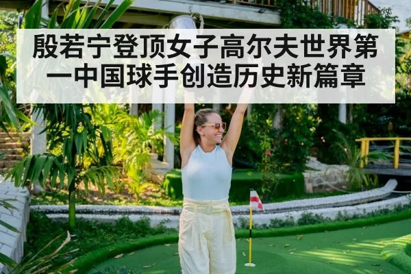 殷若宁登顶女子高尔夫世界第一中国球手创造历史新篇章