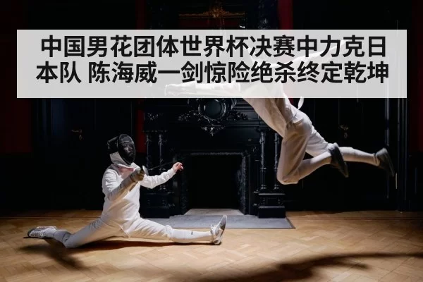 中国男花团体世界杯决赛中力克日本队 陈海威一剑惊险绝杀终定乾坤