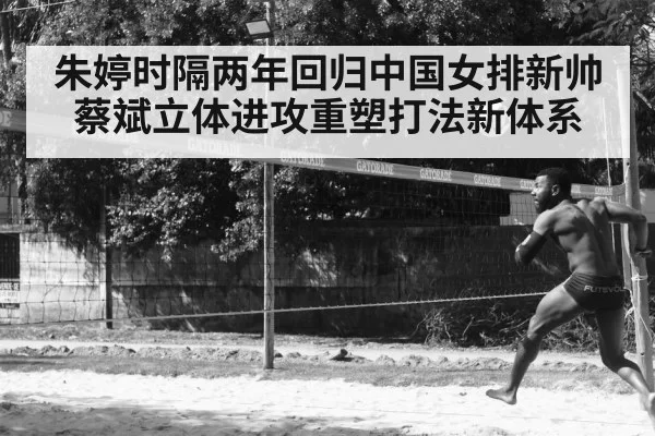 朱婷时隔两年回归中国女排新帅蔡斌立体进攻重塑打法新体系